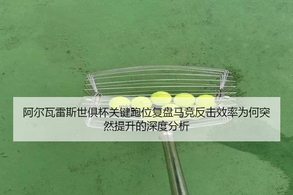 阿尔瓦雷斯世俱杯关键跑位复盘马竞反击效率为何突然提升的深度分析